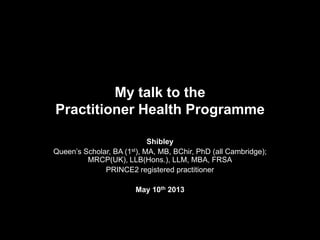 My talk to the
Practitioner Health Programme
Shibley
Queen’s Scholar, BA (1st), MA, MB, BChir, PhD (all Cambridge);
MRCP(UK), LLB(Hons.), LLM, MBA, FRSA
PRINCE2 registered practitioner
May 10th 2013
 