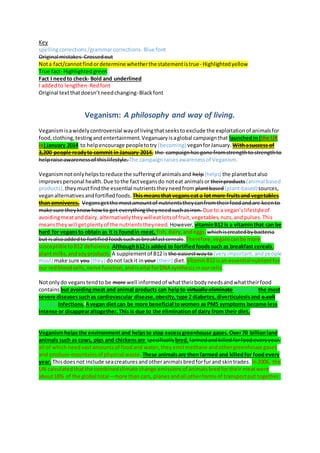 Key
spellingcorrections/grammarcorrections- Blue font
Original mistakes- Crossedout
Nota fact/cannotfindordetermine whetherthe statementistrue- Highlightedyellow
True fact- Highlightedgreen
Fact I needto check- Bold and underlined
I addedto lengthen-Redfont
Original textthatdoesn’tneedchanging-Blackfont
Veganism: A philosophy and way of living.
Veganismisawidelycontroversial wayof livingthatseekstoexclude the exploitationof animalsfor
food,clothing,testingandentertainment. Veganuaryisaglobal campaignthat launchedin (the UK
in) January 2014 to helpencourage peopletotry (becoming) veganforJanuary. Withasuccess of
3,200 people readyto commit in January 2014, the campaignhas gone fromstrengthto strengthto
helpraise awarenessof thislifestyle. The campaignraisesawarenessof Veganism.
Veganismnotonlyhelpstoreduce the sufferingof animalsand help(helps) the planetbutalso
improvespersonal health.Due tothe factvegansdo noteat animalsor theirproducts (animal based
products), theymustfindthe essential nutrientstheyneedfrom plantbased (plant-based)sources,
veganalternativesandfortifiedfoods. Thismeansthat veganseat a lot more fruitsand vegetables
than omnivores. Vegansgetthe mostamountof nutrientstheycanfromtheirfoodandare keento
make sure theyknowhowto get everythingtheyneedsuchasiron. Due to a vegan’slifestyleof
avoidingmeatanddairy,alternativelytheywilleatlotsof fruit,vegetables,nuts,andpulses.This
meanstheywill getplentyof the nutrientstheyneed. However, vitaminB12 is a vitaminthat can be
hard for vegansto obtain as it is foundin meat, fish,dairy,andeggs. whichiscreatedbybacteria
but isalsoaddedto fortifiedfoodssuchasbreakfastcereals.Therefore,veganscanbe more
susceptibletoB12 deficiency. Althoughb12is added to fortifiedfoodssuch as breakfast cereals,
plantmilks,andsoyproducts. A supplementof B12 is the easiestwayto(veryimportant,andpeople
must) make sure you(they) donot lackit in your (their) diet. VitaminB12 isan essential nutrientfor
our redbloodcells,nerve function,andisvital forDNA synthesisinourcells.
Notonlydo veganstendto be more well informedof whattheirbodyneedsandwhattheirfood
contains but avoidingmeat and animal products can helpto virtually eliminate (prevent) the most
severe diseasessuchas cardiovascular disease,obesity,type 2 diabetes,diverticulosisand e.coli
(E. coli) infections.Avegan dietcan be more beneficial towomen as PMS symptoms become less
intense or disappearaltogether.This is due to the eliminationofdairy from their diet.
Veganismhelpsthe environmentand helpsto stop excessgreenhouse gases.Over70 billionland
animals such as cows, pigs and chickensare specificallybred,farmedandkilledforfoodeveryyear.
all of whichneedvastamountsof foodand water,theyemitmethane andothergreenhouse gases
and produce mountainsof physical waste. These animalsare thenfarmed and killedfor foodevery
year. Thisdoesnot include seacreaturesandotheranimalsbredforfurand skintrades. In2006, the
UN calculatedthatthe combinedclimate change emissionsof animalsbredfortheir meatwere
about18% of the global total – more than cars, planesandall otherformsof transportput together.
 