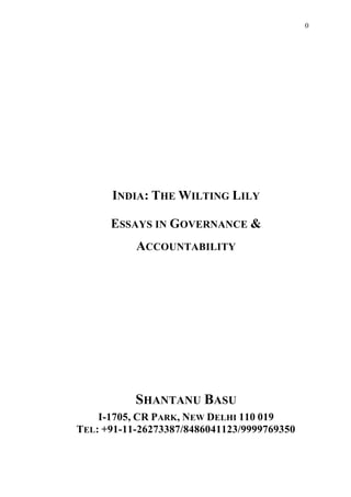 0 
INDIA: THE WILTING LILY 
ESSAYS IN GOVERNANCE & 
ACCOUNTABILITY 
SHANTANU BASU 
I-1705, CR PARK, NEW DELHI 110 019 
TEL: +91-11-26273387/8486041123/9999769350 
 