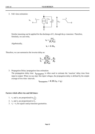 UNIT- II VLSI DESIGN
Page 12
2. Fall- time estimation:
Similar reasoning can be applied for the discharge of CL through the p- transistor. Therefore,
Similarly, we can write,
𝛕𝐟 =
𝟑 𝑪𝑳
𝜷𝒏 𝑽𝑫𝑫
Algebraically,
𝛕𝐟 = 𝟐. 𝟐𝛕𝐧
Therefore, we can summarize the inverter delay as:
𝛕𝐫
𝛕𝐟
=
𝟑 𝑪𝑳
𝜷𝒑 𝑽𝑫𝑫
𝟑 𝑪𝑳
𝜷𝒏 𝑽𝑫𝑫
=
𝜷𝒏
𝜷𝒑
3. Propagation Delay/ propagation time estimation:
The propagation delay time 𝛕𝐩𝐫𝐨𝐩𝐚𝐠𝐚𝐭𝐢𝐨𝐧 is often used to estimate the ‘reaction’ delay time from
input to output. When we use step- like input voltages, the propagation delay is defined by the simple
average of two time- intervals.
𝛕𝐩𝐫𝐨𝐩𝐚𝐠𝐚𝐭𝐢𝐨𝐧 = 𝟎. 𝟑𝟓 (𝛕𝐧 + 𝛕𝐩)
Factors which affect rise and fall times:
1. τr and τf are proportional to
1
𝑉𝐷𝐷
.
2. τr and τf are proportional to 𝐶𝐿.
3. τr = τf for equal n and p transistor geometries.
CL
Idsn
Vout
Vin
1
0
1
0
 