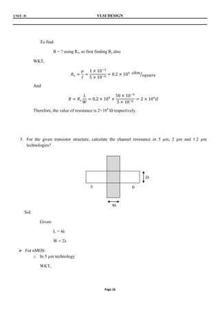 UNIT- II VLSI DESIGN
Page 16
To find:
R = ? using Rs, so first finding Rs also
WKT,
𝑅𝑠 =
𝜌
𝑡
=
1 × 10−2
5 × 10−6
= 0.2 × 104 𝑜𝑕𝑚
𝑠𝑞𝑢𝑎𝑟𝑒
And
𝑅 = 𝑅𝑠
𝐿
𝑊
= 0.2 × 104
×
50 × 10−6
5 × 10−6
= 2 × 104
𝛺
Therefore, the value of resistance is 2×104
Ω respectively.
3. For the given transistor structure, calculate the channel resistance in 5 µm, 2 µm and 1.2 µm
technologies?
Sol.
Given:
L = 4λ
W = 2λ
 For nMOS:
o In 5 µm technology
WKT,
4λ
2λ
S D
 