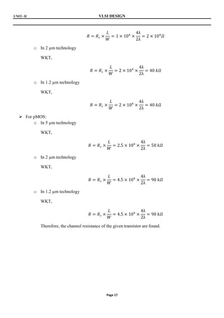 UNIT- II VLSI DESIGN
Page 17
𝑅 = 𝑅𝑠 ×
𝐿
𝑊
= 1 × 104
×
4λ
2λ
= 2 × 104
𝛺
o In 2 µm technology
WKT,
𝑅 = 𝑅𝑠 ×
𝐿
𝑊
= 2 × 104
×
4λ
2λ
= 40 𝑘𝛺
o In 1.2 µm technology
WKT,
𝑅 = 𝑅𝑠 ×
𝐿
𝑊
= 2 × 104
×
4λ
2λ
= 40 𝑘𝛺
 For pMOS:
o In 5 µm technology
WKT,
𝑅 = 𝑅𝑠 ×
𝐿
𝑊
= 2.5 × 104
×
4λ
2λ
= 50 𝑘𝛺
o In 2 µm technology
WKT,
𝑅 = 𝑅𝑠 ×
𝐿
𝑊
= 4.5 × 104
×
4λ
2λ
= 90 𝑘𝛺
o In 1.2 µm technology
WKT,
𝑅 = 𝑅𝑠 ×
𝐿
𝑊
= 4.5 × 104
×
4λ
2λ
= 90 𝑘𝛺
Therefore, the channel resistance of the given transistor are found.
 