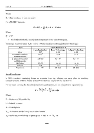 UNIT- II VLSI DESIGN
Page 7
Where:
Rs = sheet resistance or ohm per square
For a MOSFET transistor
𝑹 = 𝒁𝑹𝒔 =
𝑳
𝑾
𝑹𝒔 = 𝟒 × 𝟏𝟎𝟒
𝒐𝒉𝒎
Where:
Z = L/ W
 It is to be noted that Rs is completely independent of the area of the square.
The typical sheet resistances Rs for various MOS layers are (considering different technologies)
Layer Sheet Resistance Rs
5 μm Technology 2 μm Technology 1.2 μm Technology
Metal 0.03 0.04 0.04
n- channel transistor/
pMOS transistor
1×104
2×104
2×104
p- channel transistor/
pMOS transistor
2.5×104
4.5×104
4.5×104
Diffusion 10- 50 10- 50 10- 50
Silicide 2- 4 2- 4 2- 4
Polysilicon 15- 100 15- 100 15- 100
Area Capacitance:
In MOS transistor conducting layers are separated from the substrate and each other by insulating
(dielectric) layers, and thus parallel plate capacitive effects are present and are allowed.
For any layer, knowing the dielectric (silicon dioxide) thickness, we can calculate area capacitance as,
𝑪 =
𝜺𝟎 𝜺𝒊𝒏𝒔 𝑨
𝑫
=
𝒌 𝑨
𝑫
𝒇𝒂𝒓𝒂𝒅𝒔
Where:
D = thickness of silicon dioxide
k = dielectric constant
A = Area of plates
𝜀𝑖𝑛𝑠 = 𝑟𝑒𝑙𝑎𝑡𝑖𝑣𝑒 𝑝𝑒𝑟𝑚𝑖𝑡𝑡𝑖𝑣𝑖𝑡𝑦 𝑜𝑓 𝑠𝑖𝑙𝑖𝑐𝑜𝑛 𝑑𝑖𝑜𝑥𝑖𝑑𝑒
𝜀0 = 𝑟𝑒𝑙𝑎𝑡𝑖𝑣𝑒 𝑝𝑒𝑟𝑚𝑖𝑡𝑡𝑖𝑣𝑖𝑡𝑦 𝑜𝑓 𝑓𝑟𝑒𝑒 𝑠𝑝𝑎𝑐𝑒 = 8.85 × 10−14
𝐹/ 𝑐𝑚
 