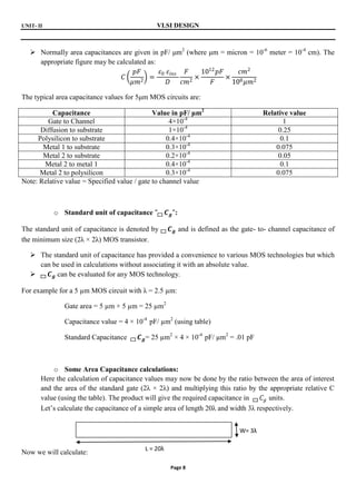 UNIT- II VLSI DESIGN
Page 8
 Normally area capacitances are given in pF/ μm2
(where μm = micron = 10-6
meter = 10-4
cm). The
appropriate figure may be calculated as:
𝐶
𝑝𝐹
𝜇𝑚2
=
𝜀0 𝜀𝑖𝑛𝑠
𝐷
𝐹
𝑐𝑚2
×
1012
𝑝𝐹
𝐹
×
𝑐𝑚2
108𝜇𝑚2
The typical area capacitance values for 5μm MOS circuits are:
Capacitance Value in pF/ μm2
Relative value
Gate to Channel 4×10-4
1
Diffusion to substrate 1×10-4
0.25
Polysilicon to substrate 0.4×10-4
0.1
Metal 1 to substrate 0.3×10-4
0.075
Metal 2 to substrate 0.2×10-4
0.05
Metal 2 to metal 1 0.4×10-4
0.1
Metal 2 to polysilicon 0.3×10-4
0.075
Note: Relative value = Specified value / gate to channel value
o Standard unit of capacitance " 𝑪𝒈":
The standard unit of capacitance is denoted by 𝑪𝒈 and is defined as the gate- to- channel capacitance of
the minimum size (2λ × 2λ) MOS transistor.
 The standard unit of capacitance has provided a convenience to various MOS technologies but which
can be used in calculations without associating it with an absolute value.
 𝑪𝒈 can be evaluated for any MOS technology.
For example for a 5 µm MOS circuit with λ = 2.5 µm:
Gate area = 5 µm × 5 µm = 25 µm2
Capacitance value = 4 × 10-4
pF/ µm2
(using table)
Standard Capacitance 𝑪𝒈= 25 µm2
× 4 × 10-4
pF/ µm2
= .01 pF
o Some Area Capacitance calculations:
Here the calculation of capacitance values may now be done by the ratio between the area of interest
and the area of the standard gate (2λ × 2λ) and multiplying this ratio by the appropriate relative C
value (using the table). The product will give the required capacitance in 𝐶𝑔 units.
Let’s calculate the capacitance of a simple area of length 20λ and width 3λ respectively.
Now we will calculate:
L = 20λ
W= 3λ
 