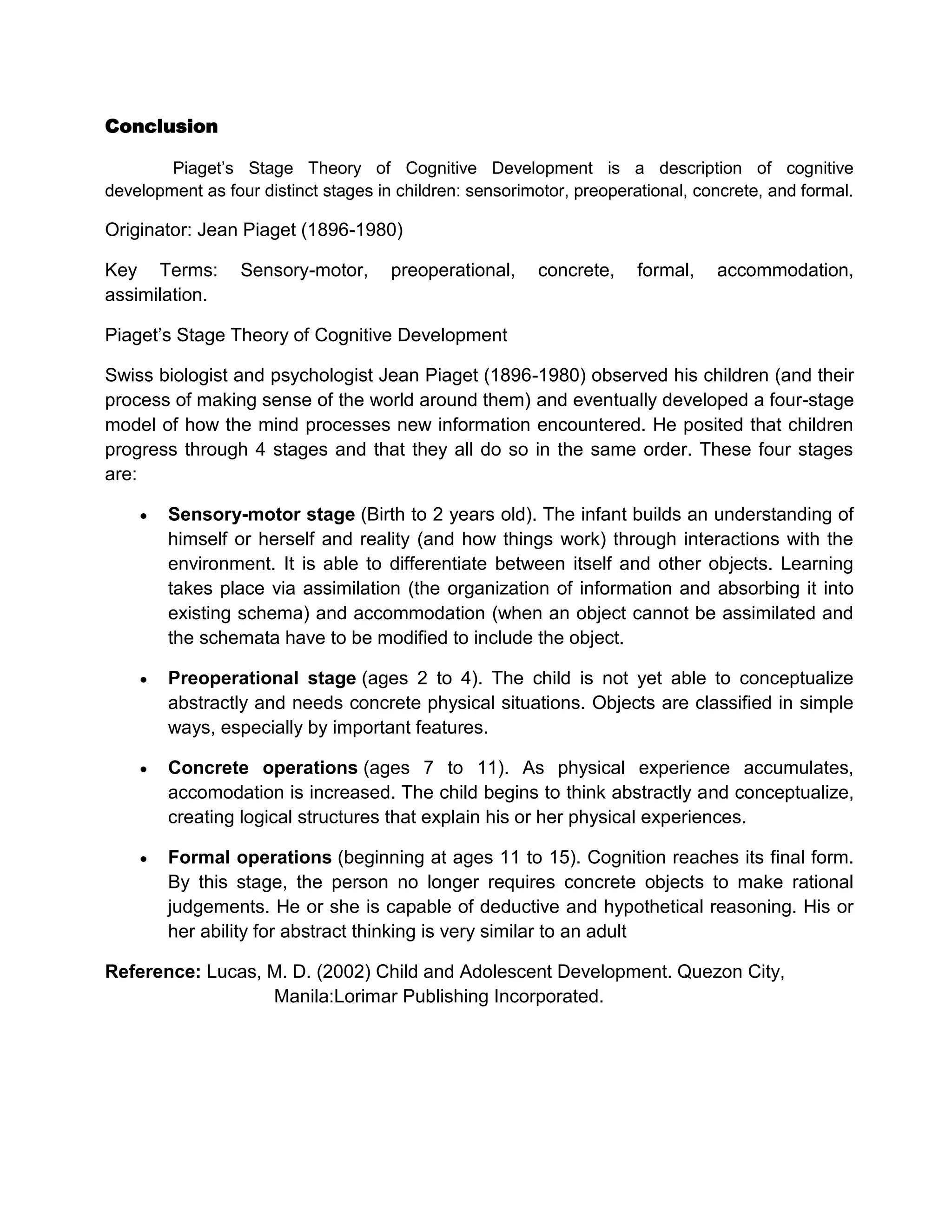 Conclusion
Piaget’s Stage Theory of Cognitive Development is a description of cognitive
development as four distinct stages in children: sensorimotor, preoperational, concrete, and formal.

Originator: Jean Piaget (1896-1980)
Key Terms:
assimilation.

Sensory-motor,

preoperational,

concrete,

formal,

accommodation,

Piaget’s Stage Theory of Cognitive Development
Swiss biologist and psychologist Jean Piaget (1896-1980) observed his children (and their
process of making sense of the world around them) and eventually developed a four-stage
model of how the mind processes new information encountered. He posited that children
progress through 4 stages and that they all do so in the same order. These four stages
are:
Sensory-motor stage (Birth to 2 years old). The infant builds an understanding of
himself or herself and reality (and how things work) through interactions with the
environment. It is able to differentiate between itself and other objects. Learning
takes place via assimilation (the organization of information and absorbing it into
existing schema) and accommodation (when an object cannot be assimilated and
the schemata have to be modified to include the object.
Preoperational stage (ages 2 to 4). The child is not yet able to conceptualize
abstractly and needs concrete physical situations. Objects are classified in simple
ways, especially by important features.
Concrete operations (ages 7 to 11). As physical experience accumulates,
accomodation is increased. The child begins to think abstractly and conceptualize,
creating logical structures that explain his or her physical experiences.
Formal operations (beginning at ages 11 to 15). Cognition reaches its final form.
By this stage, the person no longer requires concrete objects to make rational
judgements. He or she is capable of deductive and hypothetical reasoning. His or
her ability for abstract thinking is very similar to an adult
Reference: Lucas, M. D. (2002) Child and Adolescent Development. Quezon City,
Manila:Lorimar Publishing Incorporated.

 