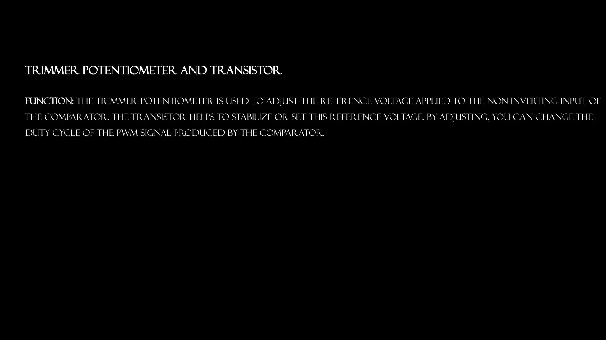 Trimmer Potentiometer and Transistor
Function: The trimmer potentiometer is used to adjust the reference voltage applied to the non-inverting input of
the comparator. The transistor helps to stabilize or set this reference voltage. By adjusting, you can change the
duty cycle of the PWM signal produced by the comparator.
 