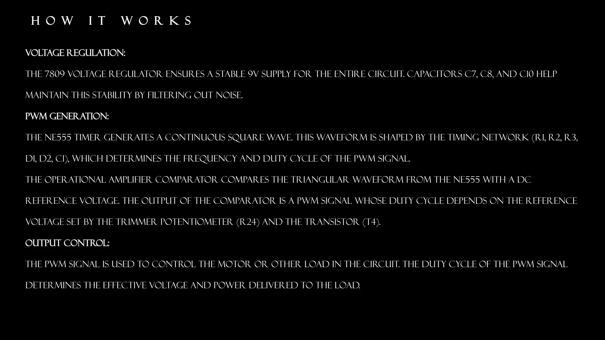 H O W I T W O R K S
Voltage Regulation:
The 7809 voltage regulator ensures a stable 9V supply for the entire circuit. Capacitors C7, C8, and C10 help
maintain this stability by filtering out noise.
PWM Generation:
The NE555 timer generates a continuous square wave. This waveform is shaped by the timing network (R1, R2, R3,
D1, D2, C1), which determines the frequency and duty cycle of the PWM signal.
The operational amplifier comparator compares the triangular waveform from the NE555 with a DC
reference voltage. The output of the comparator is a PWM signal whose duty cycle depends on the reference
voltage set by the trimmer potentiometer (R24) and the transistor (T4).
Output Control:
The PWM signal is used to control the motor or other load in the circuit. The duty cycle of the PWM signal
determines the effective voltage and power delivered to the load.
 
