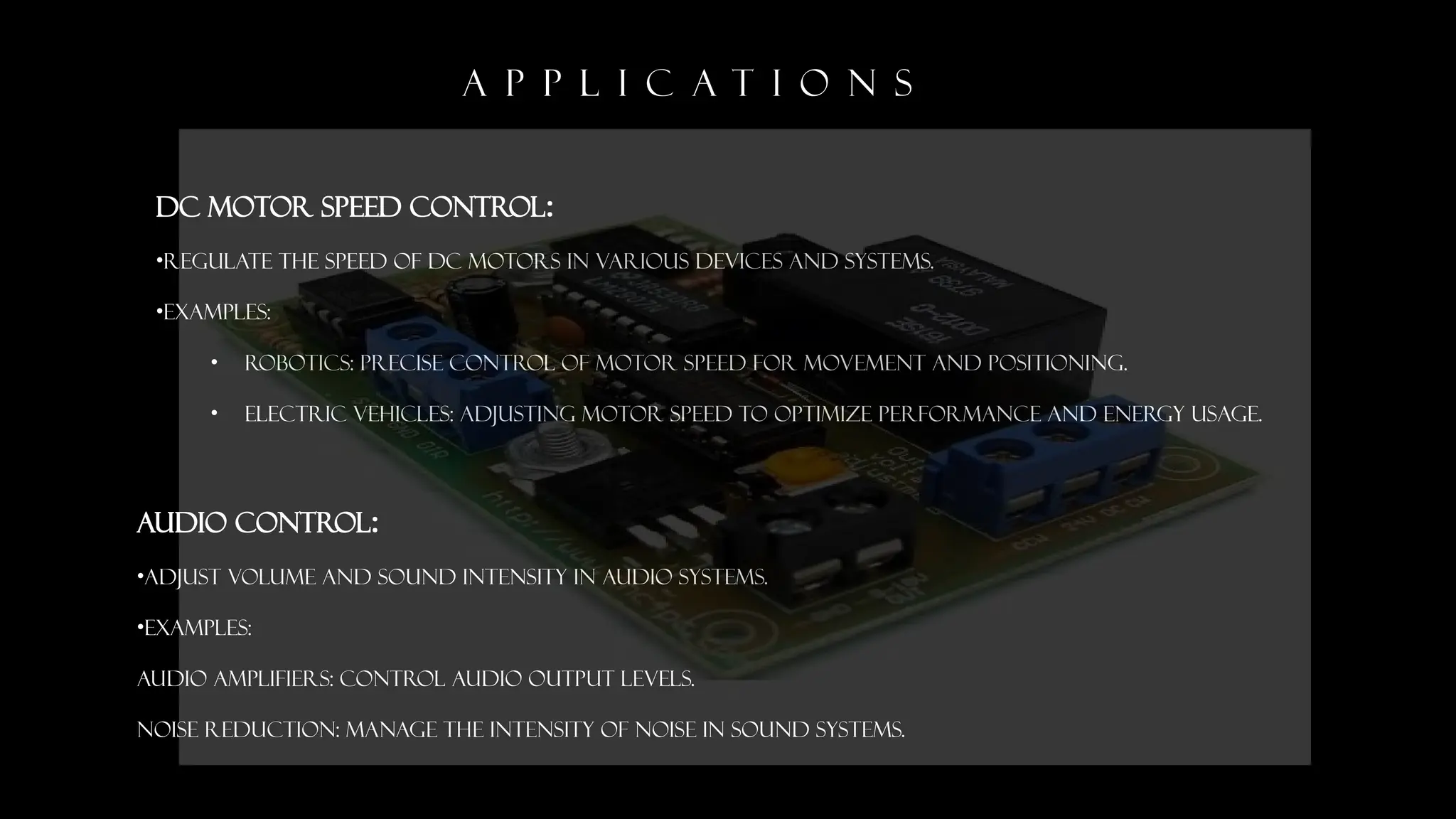 A P P L I C A T I O N S
DC Motor Speed Control:
&bull;Regulate the speed of DC motors in various devices and systems.
&bull;EXAMPLES:
&bull; Robotics: Precise control of motor speed for movement and positioning.
&bull; Electric Vehicles: Adjusting motor speed to optimize performance and energy usage.
Audio Control:
&bull;Adjust volume and sound intensity in audio systems.
&bull;EXAMPLES:
Audio Amplifiers: Control audio output levels.
Noise Reduction: Manage the intensity of noise in sound systems.
 