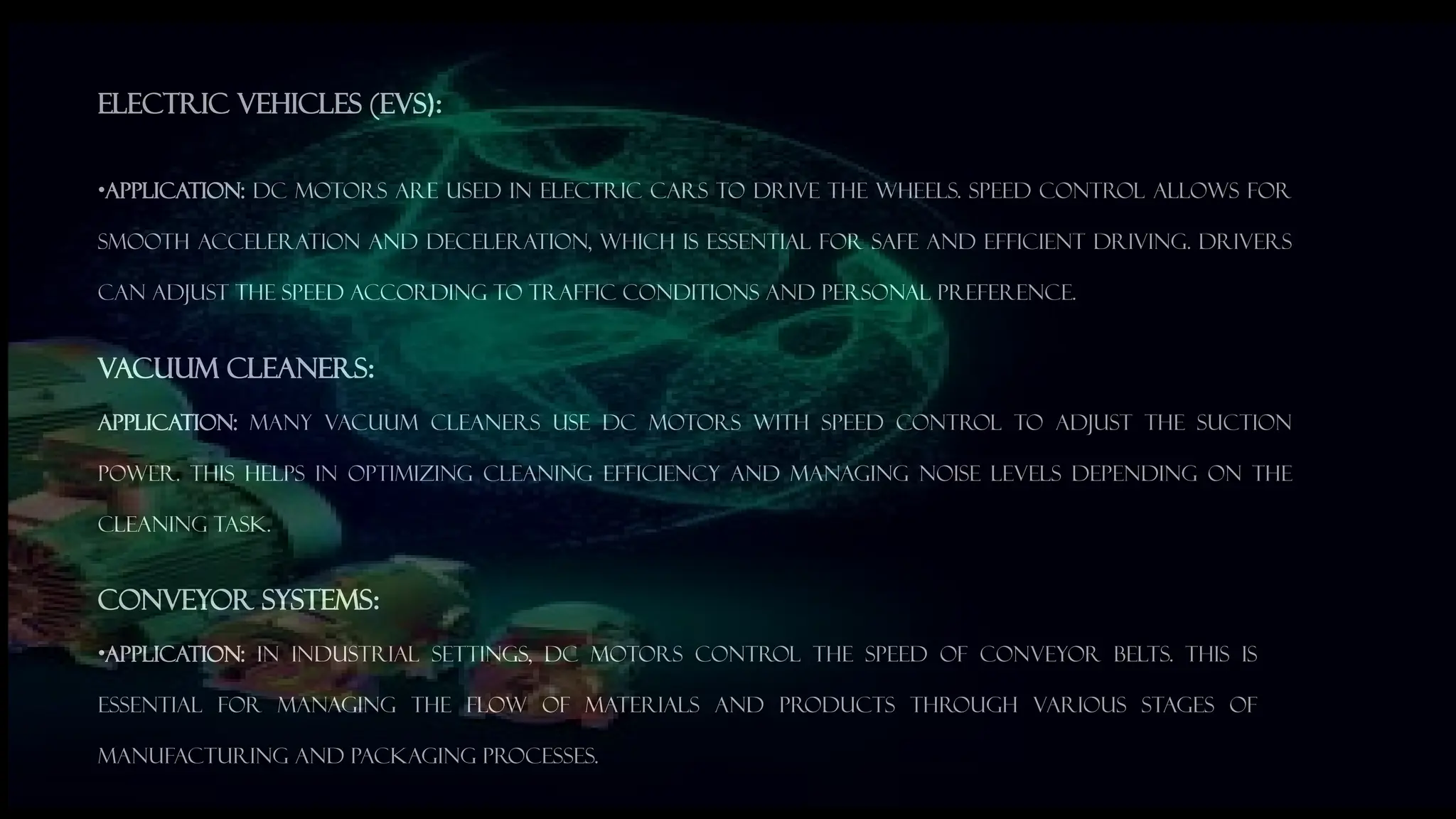 Electric Vehicles (EVs):
&bull;Application: DC motors are used in electric cars to drive the wheels. Speed control allows for
smooth acceleration and deceleration, which is essential for safe and efficient driving. Drivers
can adjust the speed according to traffic conditions and personal preference.
Vacuum Cleaners:
Application: Many vacuum cleaners use DC motors with speed control to adjust the suction
power. This helps in optimizing cleaning efficiency and managing noise levels depending on the
cleaning task.
Conveyor Systems:
&bull;Application: In industrial settings, DC motors control the speed of conveyor belts. This is
essential for managing the flow of materials and products through various stages of
manufacturing and packaging processes.
 
