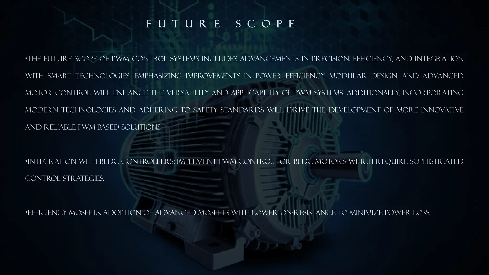F U T U R E S C O P E
&bull;The future scope of PWM control systems includes advancements in precision, efficiency, and integration
with smart technologies. Emphasizing improvements in power efficiency, modular design, and advanced
motor control will enhance the versatility and applicability of PWM systems. Additionally, incorporating
modern technologies and adhering to safety standards will drive the development of more innovative
and reliable PWM-based solutions.
&bull;Integration with BLDC Controllers: Implement PWM control for BLDC motors which require sophisticated
control strategies.
&bull;Efficiency MOSFETs: Adoption of advanced MOSFETs with lower on-resistance to minimize power loss.
 