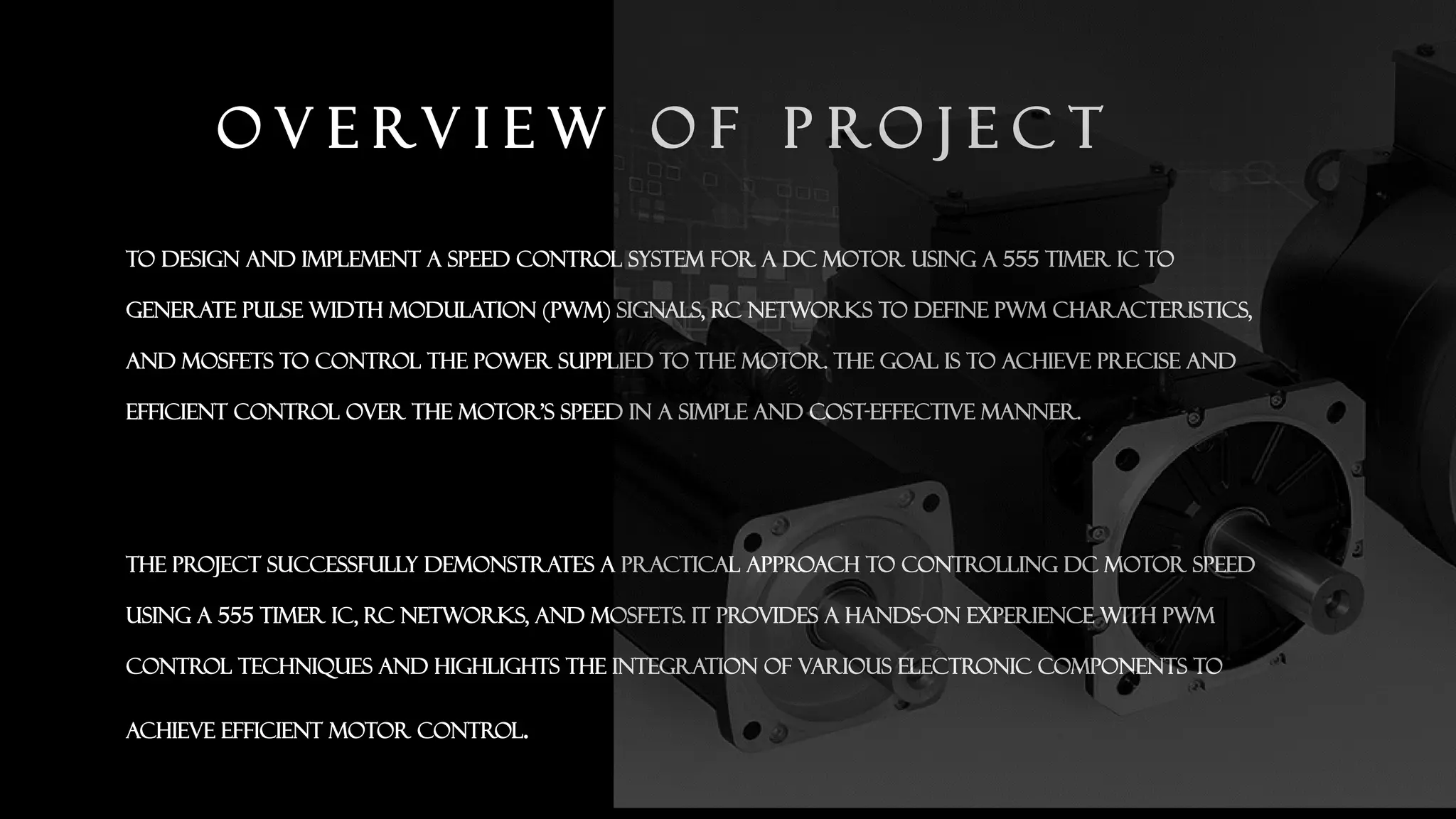 O V E RV I E W O F P RO J E C T
To design and implement a speed control system for a DC motor using a 555 timer IC to
generate Pulse Width Modulation (PWM) signals, RC networks to define PWM characteristics,
and MOSFETs to control the power supplied to the motor. The goal is to achieve precise and
efficient control over the motor's speed in a simple and cost-effective manner.
The project successfully demonstrates a practical approach to controlling DC motor speed
using a 555 timer IC, RC networks, and MOSFETs. It provides a hands-on experience with PWM
control techniques and highlights the integration of various electronic components to
achieve efficient motor control.
 