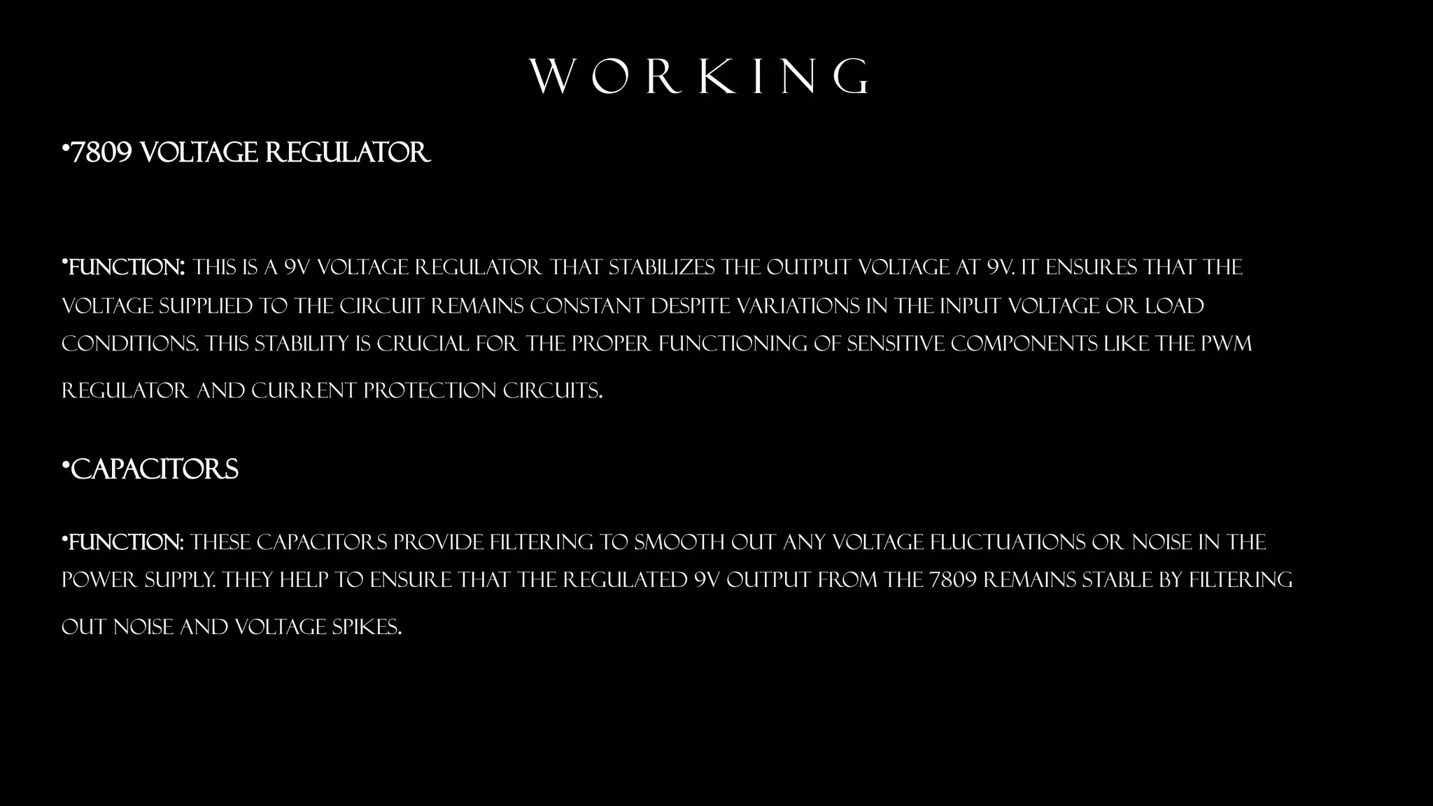 w o r k i n g
&bull;7809 Voltage Regulator
&bull;Function: This is a 9V voltage regulator that stabilizes the output voltage at 9V. It ensures that the
voltage supplied to the circuit remains constant despite variations in the input voltage or load
conditions. This stability is crucial for the proper functioning of sensitive components like the PWM
regulator and current protection circuits.
&bull;Capacitors
&bull;Function: These capacitors provide filtering to smooth out any voltage fluctuations or noise in the
power supply. They help to ensure that the regulated 9V output from the 7809 remains stable by filtering
out noise and voltage spikes.
 