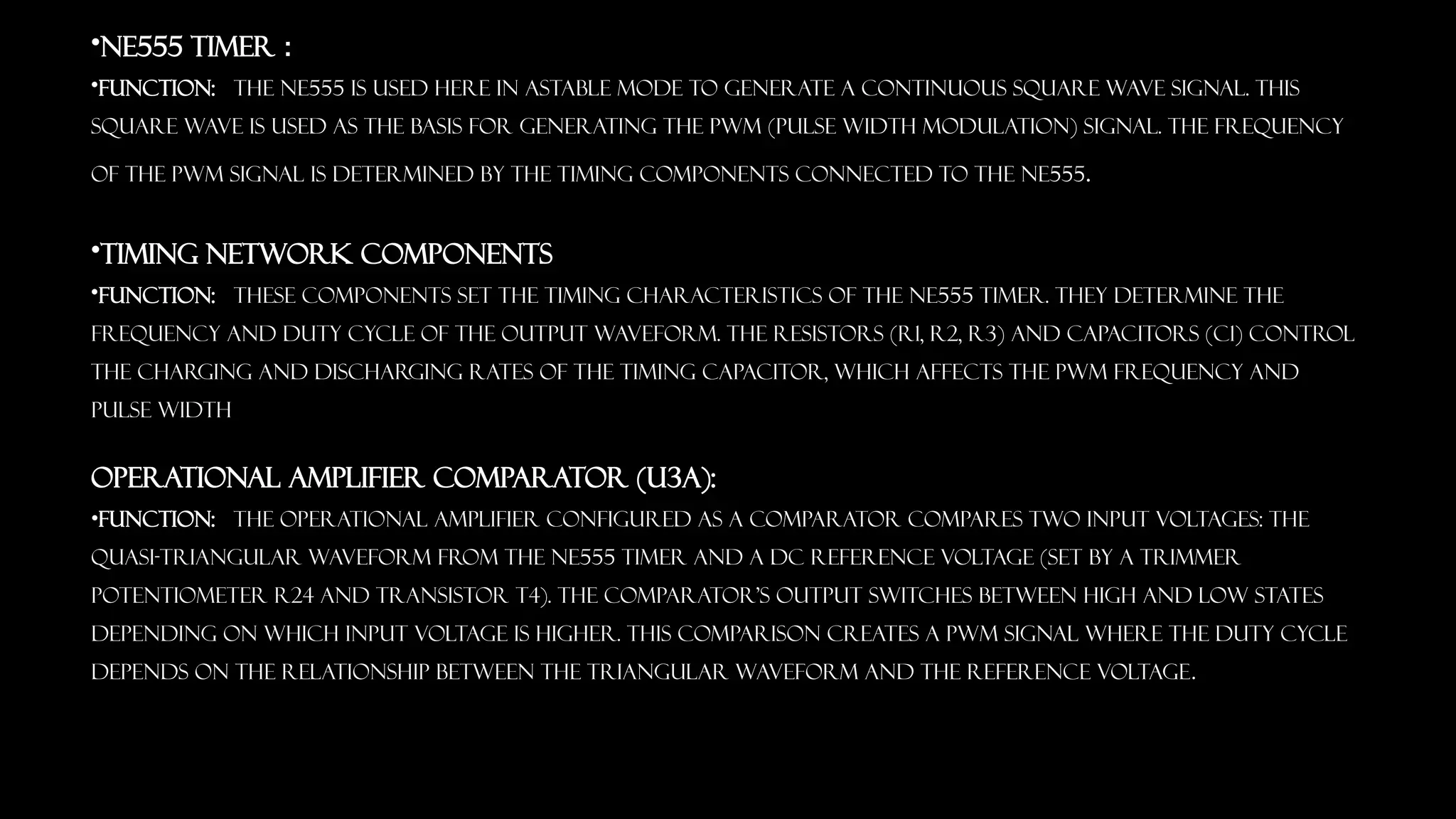 &bull;NE555 Timer :
&bull;Function: The NE555 is used here in astable mode to generate a continuous square wave signal. This
square wave is used as the basis for generating the PWM (Pulse Width Modulation) signal. The frequency
of the PWM signal is determined by the timing components connected to the NE555.
&bull;Timing Network Components
&bull;Function: These components set the timing characteristics of the NE555 timer. They determine the
frequency and duty cycle of the output waveform. The resistors (R1, R2, R3) and capacitors (C1) control
the charging and discharging rates of the timing capacitor, which affects the PWM frequency and
pulse width
Operational Amplifier Comparator (U3a):
&bull;Function: The operational amplifier configured as a comparator compares two input voltages: the
quasi-triangular waveform from the NE555 timer and a DC reference voltage (set by a trimmer
potentiometer R24 and transistor T4). The comparator's output switches between high and low states
depending on which input voltage is higher. This comparison creates a PWM signal where the duty cycle
depends on the relationship between the triangular waveform and the reference voltage.
 