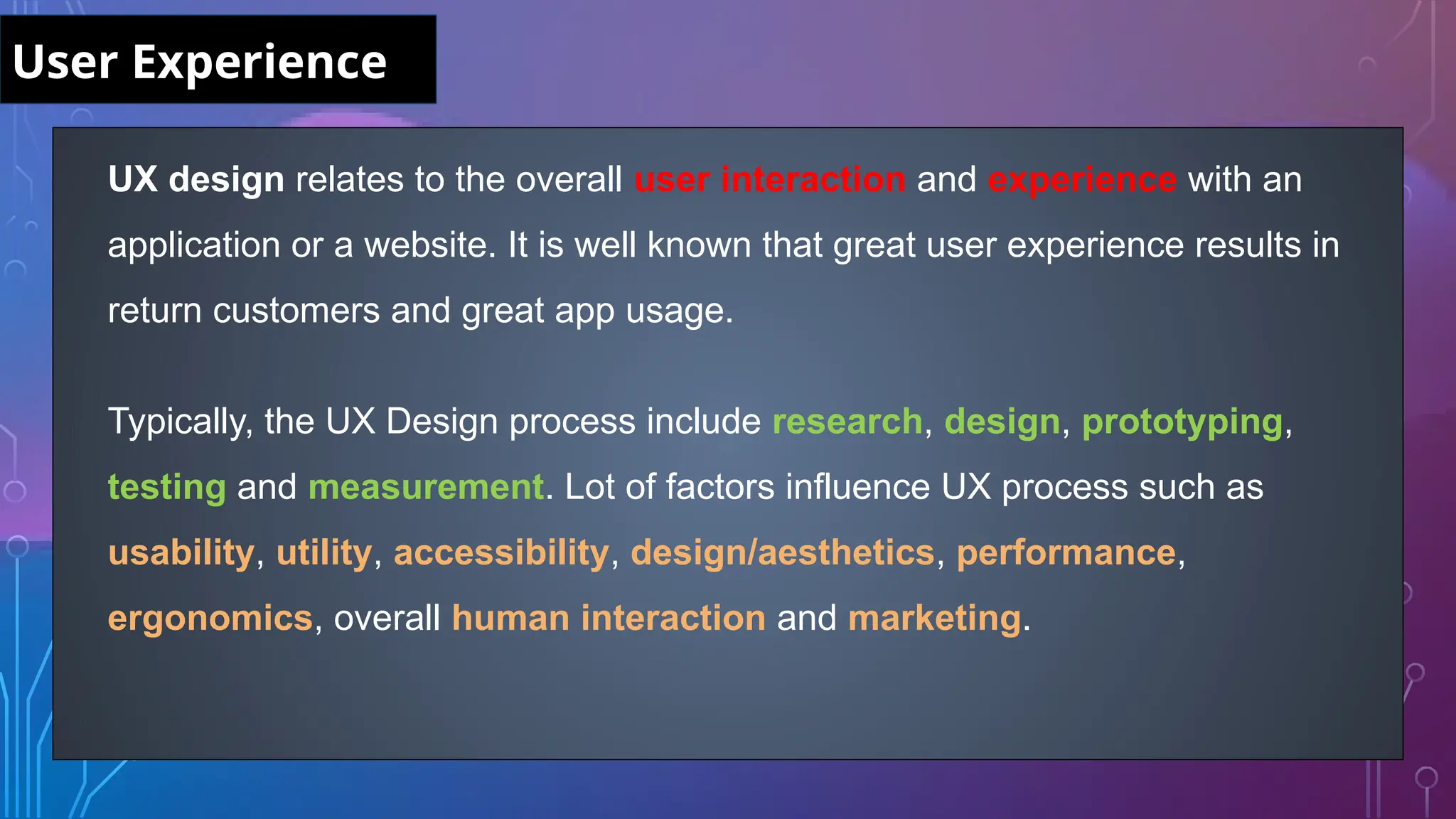 UX design relates to the overall user interaction and experience with an
application or a website. It is well known that great user experience results in
return customers and great app usage.
Typically, the UX Design process include research, design, prototyping,
testing and measurement. Lot of factors influence UX process such as
usability, utility, accessibility, design/aesthetics, performance,
ergonomics, overall human interaction and marketing.
User Experience
 