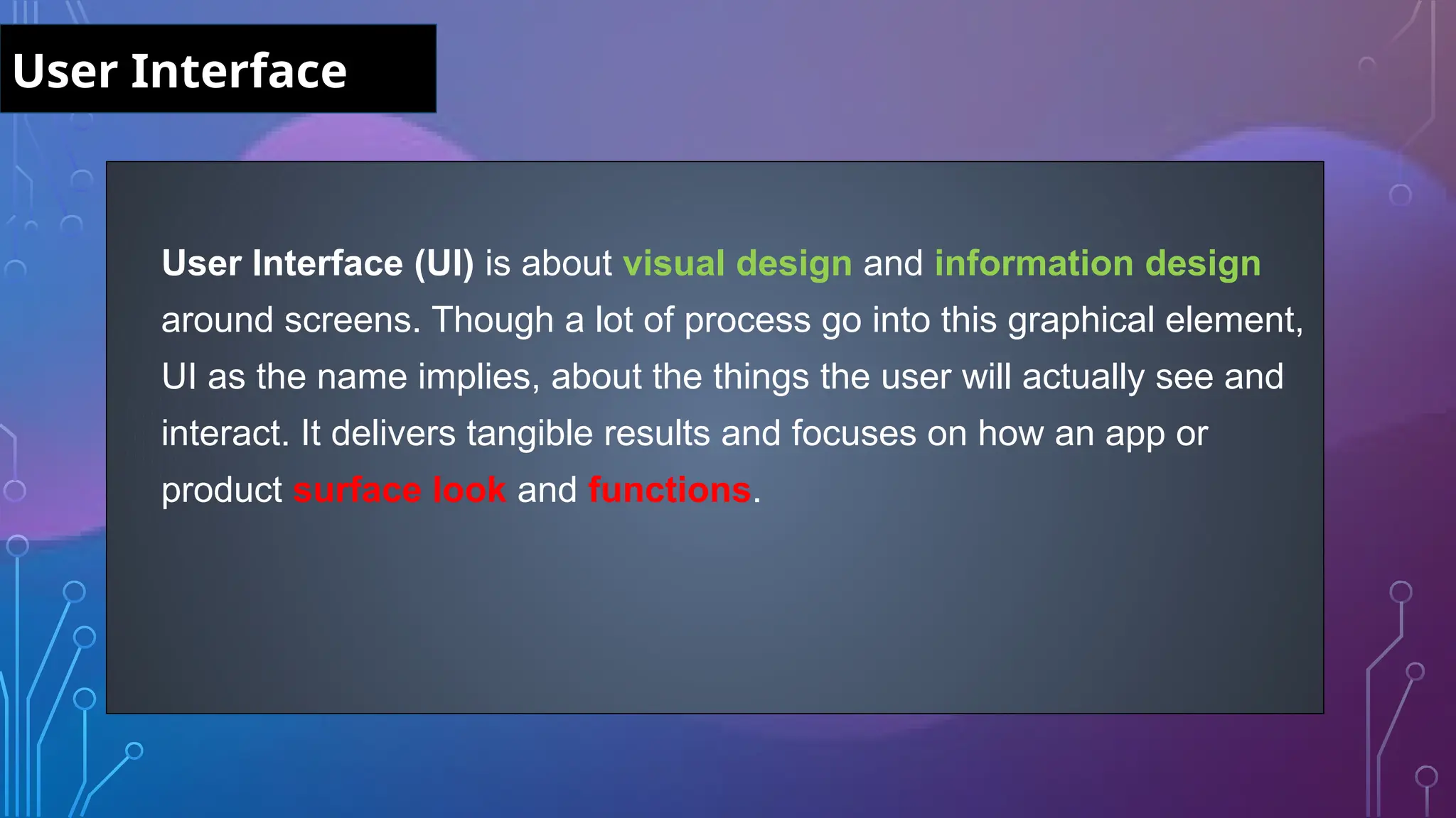 User Interface (UI) is about visual design and information design
around screens. Though a lot of process go into this graphical element,
UI as the name implies, about the things the user will actually see and
interact. It delivers tangible results and focuses on how an app or
product surface look and functions.
User Interface
 