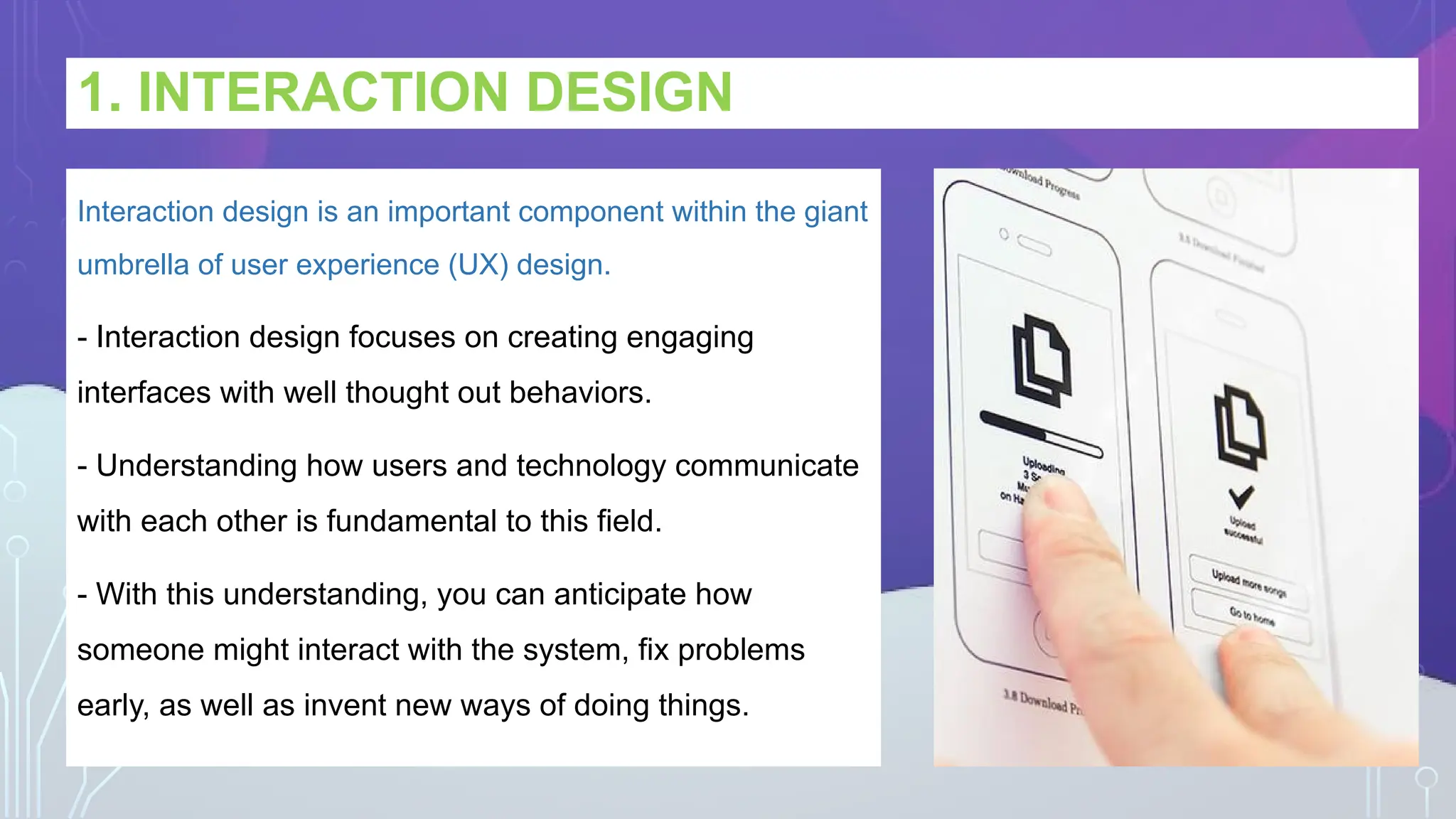 1. INTERACTION DESIGN
Interaction design is an important component within the giant
umbrella of user experience (UX) design.
- Interaction design focuses on creating engaging
interfaces with well thought out behaviors.
- Understanding how users and technology communicate
with each other is fundamental to this field.
- With this understanding, you can anticipate how
someone might interact with the system, fix problems
early, as well as invent new ways of doing things.
 