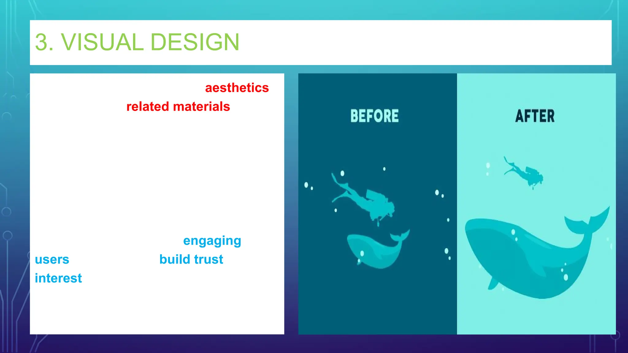 3. VISUAL DESIGN
Visual design focuses on the aesthetics
of a site and its related materials by
strategically implementing images, colors,
fonts, and other elements.
A successful visual design does not take
away from the content on the page or
function.
Instead, it enhances it by engaging
users and helping to build trust and
interest in the brand.
 