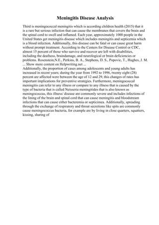 Meningitis Disease Analysis
Third is meningococcal meningitis which is according children health (2015) that it
is a rare but serious infection that can cause the membranes that covers the brain and
the spinal cord to swell and inflamed. Each year, approximately 1000 people in the
United States get meningitis disease which includes meningitis and septicemia which
is a blood infection. Additionally, this disease can be fatal or can cause great harm
without prompt treatment. According to the Centers for Disease Control or CDC,
almost 15 percent of those who survive and recover are left with disabilities,
including the deafness, braindamage, and neurological or brain deficiencies or
problems. Rosenstein,N.E., Perkins, B. A., Stephens, D. S., Popovic, T., Hughes, J. M.
... Show more content on Helpwriting.net ...
Additionally, the proportion of cases among adolescents and young adults has
increased in recent years; during the year from 1992 to 1996, twenty eight (28)
percent are affected were between the age of 12 and 29, this changes of rates has
important implications for preventive strategies. Furthermore, meningococcal
meningitis can refer to any illness or compare to any illness that is caused by the
type of bacteria that is called Neisseria meningitides that is also known as
meningococcus, this illness/ disease are commonly severe and includes infections of
the lining of the brain and spinal cord that can cause meningitis and bloodstream
infections that can cause either bacteremia or septicimea. Additionally, spreading
through the exchange of respiratory and throat secretions like spits are commonly
cause meningococcus bacteria, for example are by living in close quarters, squatters,
kissing, sharing of
 