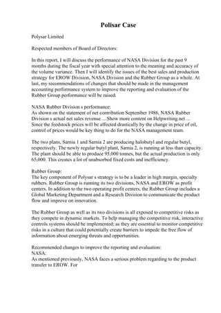 Polisar Case
Polysar Limited
Respected members of Board of Directors:
In this report, I will discuss the performance of NASA Division for the past 9
months during the fiscal year with special attention to the meaning and accuracy of
the volume variance. Then I will identify the issues of the best sales and production
strategy for EROW Division, NASA Division and the Rubber Group as a whole. At
last, my recommendations of changes that should be made in the management
accounting performance system to improve the reporting and evaluation of the
Rubber Group performance will be raised.
NASA Rubber Division s performance:
As shown on the statement of net contribution September 1986, NASA Rubber
Division s actual net sales revenue ... Show more content on Helpwriting.net ...
Since the feedstock prices will be affected drastically by the change in price of oil,
control of prices would be key thing to do for the NASA management team.
The two plans, Sarnia 1 and Sarnia 2 are producing halobutyl and regular butyl,
respectively. The newly regular butyl plant, Sarnia 2, is running at less than capacity.
The plant should be able to produce 95,000 tonnes, but the actual production is only
65,000. This creates a lot of unabsorbed fixed costs and inefficiency.
Rubber Group:
The key component of Polysar s strategy is to be a leader in high margin, specialty
rubbers. Rubber Group is running its two divisions, NASA and EROW as profit
centers. In addition to the two operating profit centers, the Rubber Group includes a
Global Marketing Department and a Research Division to communicate the product
flow and improve on innovation.
The Rubber Group as well as its two divisions is all exposed to competitive risks as
they compete in dynamic markets. To help managing the competitive risk, interactive
controls systems should be implemented; as they are essential to monitor competitive
risks in a culture that could potentially create barriers to impede the free flow of
information about emerging threats and opportunities.
Recommended changes to improve the reporting and evaluation:
NASA:
As mentioned previously, NASA faces a serious problem regarding to the product
transfer to EROW. For
 