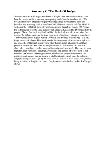 Summary Of The Book Of Judges
Women in the book of Judges The Book of Judges talks about ancient Israel, and
how they extended their territory by acquiring lands from the non Israelites. The
book narrates how Israelites conquered and reclaimed their lost land from non
Israelites and how they used to turn from God whenever they are satisfied. But it is
written in the Bible that, the guilty are by no means cleared, as Exodus (34:7) says
this is the reason why the Lord used several Kings and Judges like Deborahto help the
people of Israel find their way back to Him. As the book reveals, it is evident that
most of the judges were men (as they were most of the times referred to as Judges).
The book talks about a great woman Deborah, also referred to as the bee , as a key
judge in the entire book. This book unveils the importance of women (through acts
and strengths of Deborah (mainly) and other heroic female characters) and their
power to the readers. The Book of Judgesnarrates six women who are and will
always be remembered by their outstanding and remarkable work. They are, Achsah,
Deborah, Jael, Japhthah s daughter, Delilah and the identity of two of them is not
revealed. O Connor (1980) suggests that, The book of Judges demonstrates this
disparity as observed; women assume a vital function in its set up as the volume s
subject is marginalization (278). Women are well known in three major roles, that is,
being a mother, a daughter or a mate. Despite these limited roles, the Book of Judges
shows
 