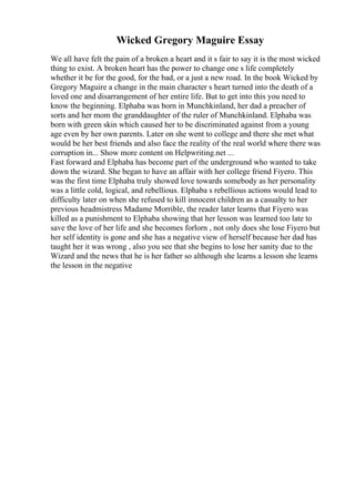 Wicked Gregory Maguire Essay
We all have felt the pain of a broken a heart and it s fair to say it is the most wicked
thing to exist. A broken heart has the power to change one s life completely
whether it be for the good, for the bad, or a just a new road. In the book Wicked by
Gregory Maguire a change in the main character s heart turned into the death of a
loved one and disarrangement of her entire life. But to get into this you need to
know the beginning. Elphaba was born in Munchkinland, her dad a preacher of
sorts and her mom the granddaughter of the ruler of Munchkinland. Elphaba was
born with green skin which caused her to be discriminated against from a young
age even by her own parents. Later on she went to college and there she met what
would be her best friends and also face the reality of the real world where there was
corruption in... Show more content on Helpwriting.net ...
Fast forward and Elphaba has become part of the underground who wanted to take
down the wizard. She began to have an affair with her college friend Fiyero. This
was the first time Elphaba truly showed love towards somebody as her personality
was a little cold, logical, and rebellious. Elphaba s rebellious actions would lead to
difficulty later on when she refused to kill innocent children as a casualty to her
previous headmistress Madame Morrible, the reader later learns that Fiyero was
killed as a punishment to Elphaba showing that her lesson was learned too late to
save the love of her life and she becomes forlorn , not only does she lose Fiyero but
her self identity is gone and she has a negative view of herself because her dad has
taught her it was wrong , also you see that she begins to lose her sanity due to the
Wizard and the news that he is her father so although she learns a lesson she learns
the lesson in the negative
 