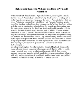 Religious Influence In William Bradford s Plymouth
Plantation
William Bradford, the author of the Plymouth Plantation, was a huge leader in the
Puritan period. A Puritan of descent and learning, Bradford played a leading role in
in the Separatist movement and was elected Governor of Plymouth Colony thirty one
times. Praised as a commanding work of literary art, Plymouth Plantation remains
one of the founding works of American Literature. As for William Bradford s writing
style, he wrote in a straightforward and plain style, which is a reflection of the way
Puritans were encouraged to live their lives. Simple and humble, avoiding pride by
avoiding literary words and phrases. Puritans, such as William Bradford, was the
name given in the 16th century to the more serious Protestants within the Church of
England who thought the English Reformation had not gone far enough in reforming
the doctrines and structure of the church. They wanted to purify their national church
by taking out every piece of Catholic influence. William Bradford wanted to convert
every religion expect for Puritans. His main target were the Native Indians that don t
have any religion, which were easy to convert.... Show more content on
Helpwriting.net ...
according to ye Scripturs. The other partie [the Church of England], though under
many colours pretences, endevored to have ye episcopall dignitie (affter ye popish
maner) with their large power jurisdiction still retained; with all those courts,
cannons, ceremonies, togeather with all such livings, revenues, subordinate officers,
with other such means as formerly upheld their antichristian greatnes, and enabled
them with lordly tyranous power to persecute ye poore servants of
 