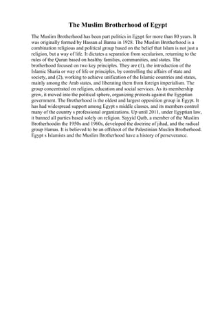 The Muslim Brotherhood of Egypt
The Muslim Brotherhood has been part politics in Egypt for more than 80 years. It
was originally formed by Hassan al Banna in 1928. The Muslim Brotherhood is a
combination religious and political group based on the belief that Islam is not just a
religion, but a way of life. It dictates a separation from secularism, returning to the
rules of the Quran based on healthy families, communities, and states. The
brotherhood focused on two key principles. They are (1), the introduction of the
Islamic Sharia or way of life or principles, by controlling the affairs of state and
society, and (2), working to achieve unification of the Islamic countries and states,
mainly among the Arab states, and liberating them from foreign imperialism. The
group concentrated on religion, education and social services. As its membership
grew, it moved into the political sphere, organizing protests against the Egyptian
government. The Brotherhood is the oldest and largest opposition group in Egypt. It
has had widespread support among Egypt s middle classes, and its members control
many of the country s professional organizations. Up until 2011, under Egyptian law,
it banned all parties based solely on religion. Sayyid Qutb, a member of the Muslim
Brotherhoodin the 1950s and 1960s, developed the doctrine of jihad, and the radical
group Hamas. It is believed to be an offshoot of the Palestinian Muslim Brotherhood.
Egypt s Islamists and the Muslim Brotherhood have a history of perseverance.
 
