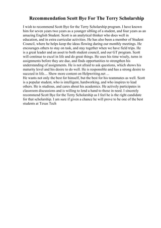 Recommendation Scott Bye For The Terry Scholarship
I wish to recommend Scott Bye for the Terry Scholarship program. I have known
him for seven years two years as a younger sibling of a student, and four years as an
amazing English Student. Scott is an analytical thinker who does well in
education, and in extra curricular activities. He has also been a member of Student
Council, where he helps keep the ideas flowing during our monthly meetings. He
encourages others to stay on task, and stay together when we have field trips. He
is a great leader and an asset to both student council, and our GT program. Scott
will continue to excel in life and do great things. He uses his time wisely, turns in
assignments before they are due, and finds opportunities to strengthen his
understanding of assignments. He is not afraid to ask questions, which shows his
maturity level and his desire to do well. He is responsible and has a strong desire to
succeed in life.... Show more content on Helpwriting.net ...
He wants not only the best for himself, but the best for his teammates as well. Scott
is a popular student, who is intelligent, hardworking, and who inspires to lead
others. He is studious, and cares about his academics. He actively participates in
classroom discussions and is willing to lend a hand to those in need. I sincerely
recommend Scott Bye for the Terry Scholarship as I feel he is the right candidate
for that scholarship. I am sure if given a chance he will prove to be one of the best
students at Texas Tech
 