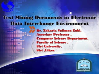 Text Mining Documents in Electronic
   Data Interchange Environment
            Dr. Zakaria Suliman Zubi,
            Associate Professor ,
            Computer Science Department,
            Faculty of Science ,
            Sirt University,
            Sirt ,Libya.



                                  LOGO
 
