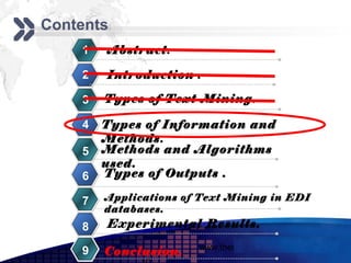 Add your company slogan
Contents
    1   Abstract.

    2   Introduction .

    3   Types of Text Mining.

    4   Types of Information and
        Methods.
    5   Methods and Algorithms
        used.
    6   Types of Outputs .

    7   Applications of Text Mining in EDI
        databases.
    8   Experimental Results.
                       www.themegallery.com     LOGO
    9   Conclusion.
 