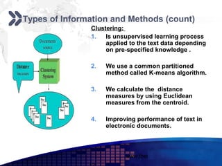 Add your company slogan

Types of Information and Methods (count)
               Clustering:
               1.   Is unsupervised learning process
                    applied to the text data depending
                    on pre-specified knowledge .

               2.   We use a common partitioned
                    method called K-means algorithm.

               3.   We calculate the distance
                    measures by using Euclidean
                    measures from the centroid.

               4.   Improving performance of text in
                    electronic documents.



                          www.themegallery.com      LOGO
 