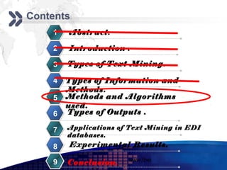 Add your company slogan
Contents
    1   Abstract.

    2   Introduction .

    3   Types of Text Mining.

    4   Types of Information and
        Methods.
    5   Methods and Algorithms
        used.
    6   Types of Outputs .

    7   Applications of Text Mining in EDI
        databases.
    8   Experimental Results.
                       www.themegallery.com     LOGO
    9   Conclusion.
 