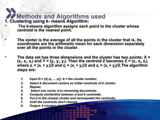 Add your company slogan

     Methods and Algorithms used
1. Clustering using k- means Algorithm:
     The k-means algorithm assigns each point to the cluster whose
     centroid is the nearest point.

    The center is the average of all the points in the cluster that is, its
     coordinates are the arithmetic mean for each dimension separately
     over all the points in the cluster.

    The data set has three dimensions and the cluster has two points: X =
     (x1, x2, x3) and Y = (y1, y2, y3). Then the centroid Z becomes Z = (z1, z2, z3),
     where z1 = (x1 + y1)/2 and z2 = (x2 + y2)/2 and z3 = (x3 + y3)/2.The algorithm
     steps are:

       1.   Input D:= {d1,d2,….,dn}; k:= the cluster number;
       2.   Select k document vectors as initial centriods of k cluster;
       3.   Repeat;
       4.    Select one vector d in remaining documents;
       5.   Compute similarities between d and k centriods;
       6.   Put d in the closest cluster and recomputed the centriods;
       7.   Until the centriods don't change;
       8.   Output: k clusters of documents.

                                                      www.themegallery.com           LOGO
 