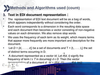 Add your company slogan
     Methods and Algorithms used (count)
3. Text in EDI document representation :
   The representation of EDI text document will be as a bag of words,
    which appears independently without considering the order.
   Each word corresponds to a dimension in the resulting data space
    and each document then becomes a vector consisting of non-negative
    values on each dimension. We also remove stop words
   We uses the frequency of each term as its weight, which means terms
    that appear more frequently are more important and descriptive for the
    document.
    Let D = {d1, . . . , dn} be a set of documents and T = {t1, . . . ,tm} the set
    of distinct terms occurring in D.
    A document represented as a vector td. Let tf(d, t) signify the
    frequency of term t ε T in document d ε D. Then the vector
    representation of a document d: td = (tf(d, t1), . . . , tf(d, tm))

                                                www.themegallery.com        LOGO
 