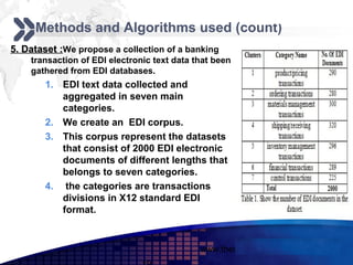 Add your company slogan
     Methods and Algorithms used (count)
5. Dataset :We propose a collection of a banking
    transaction of EDI electronic text data that been
    gathered from EDI databases.
        1. EDI text data collected and
           aggregated in seven main
           categories.
        2. We create an EDI corpus.
        3. This corpus represent the datasets
           that consist of 2000 EDI electronic
           documents of different lengths that
           belongs to seven categories.
        4. the categories are transactions
           divisions in X12 standard EDI
           format.


                                             www.themegallery.com     LOGO
 