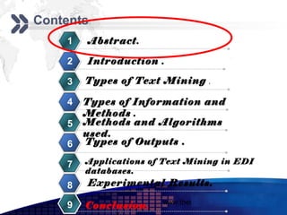 Add your company slogan
Contents
    1   Abstract.

    2   Introduction .

    3   Types of Text Mining       .

    4   Types of Information and
        Methods .
    5   Methods and Algorithms
        used.
    6   Types of Outputs .

    7   Applications of Text Mining in EDI
        databases.
    8   Experimental Results.
                       www.themegallery.com     LOGO
    9   Conclusion.
 