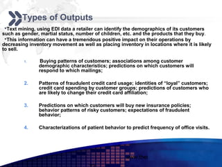 Add your company slogan
        Types of Outputs
 Text mining, using EDI data a retailer can identify the demographics of its customers
such as gender, martial status, number of children, etc. and the products that they buy.
 This information can have a tremendous positive impact on their operations by
decreasing inventory movement as well as placing inventory in locations where it is likely
to sell.

         1.    Buying patterns of customers; associations among customer
               demographic characteristics; predictions on which customers will
               respond to which mailings;

         2.    Patterns of fraudulent credit card usage; identities of “loyal” customers;
               credit card spending by customer groups; predictions of customers who
               are likely to change their credit card affiliation;

         3.    Predictions on which customers will buy new insurance policies;
               behavior patterns of risky customers; expectations of fraudulent
               behavior;

         4.    Characterizations of patient behavior to predict frequency of office visits.




                                                     www.themegallery.com          LOGO
 