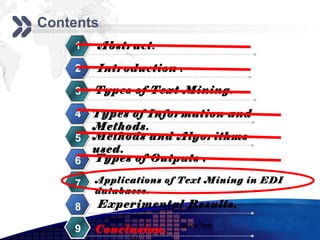 Add your company slogan
Contents
    1   Abstract.

    2   Introduction .

    3   Types of Text Mining.

    4   Types of Information and
        Methods.
    5   Methods and Algorithms
        used.
    6   Types of Outputs .

    7   Applications of Text Mining in EDI
        databases.
    8   Experimental Results.
                       www.themegallery.com     LOGO
    9   Conclusion.
 