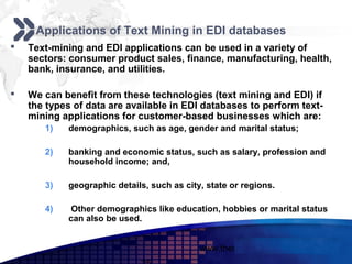 Add your company slogan

     Applications of Text Mining in EDI databases
   Text-mining and EDI applications can be used in a variety of
    sectors: consumer product sales, finance, manufacturing, health,
    bank, insurance, and utilities.

   We can benefit from these technologies (text mining and EDI) if
    the types of data are available in EDI databases to perform text-
    mining applications for customer-based businesses which are:
       1)   demographics, such as age, gender and marital status;

       2)   banking and economic status, such as salary, profession and
            household income; and,

       3)   geographic details, such as city, state or regions.

       4)    Other demographics like education, hobbies or marital status
            can also be used.


                                            www.themegallery.com       LOGO
 