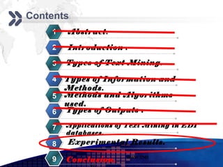 Add your company slogan
Contents
    1   Abstract.

    2   Introduction .

    3   Types of Text Mining.

    4   Types of Information and
        Methods.
    5   Methods and Algorithms
        used.
    6   Types of Outputs .

    7   Applications of Text Mining in EDI
        databases.
    8   Experimental Results.
                       www.themegallery.com     LOGO
    9   Conclusion.
 