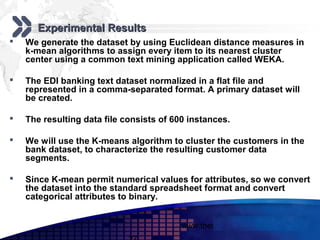Add your company slogan

       Experimental Results
   We generate the dataset by using Euclidean distance measures in
    k-mean algorithms to assign every item to its nearest cluster
    center using a common text mining application called WEKA.

   The EDI banking text dataset normalized in a flat file and
    represented in a comma-separated format. A primary dataset will
    be created.

   The resulting data file consists of 600 instances.

   We will use the K-means algorithm to cluster the customers in the
    bank dataset, to characterize the resulting customer data
    segments.

   Since K-mean permit numerical values for attributes, so we convert
    the dataset into the standard spreadsheet format and convert
    categorical attributes to binary.


                                          www.themegallery.com     LOGO
 