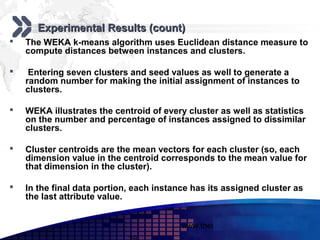 Add your company slogan

       Experimental Results (count)
   The WEKA k-means algorithm uses Euclidean distance measure to
    compute distances between instances and clusters.

    Entering seven clusters and seed values as well to generate a
    random number for making the initial assignment of instances to
    clusters.

   WEKA illustrates the centroid of every cluster as well as statistics
    on the number and percentage of instances assigned to dissimilar
    clusters.

   Cluster centroids are the mean vectors for each cluster (so, each
    dimension value in the centroid corresponds to the mean value for
    that dimension in the cluster).

   In the final data portion, each instance has its assigned cluster as
    the last attribute value.


                                          www.themegallery.com     LOGO
 