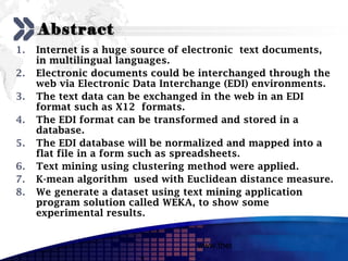 Add your company slogan

     Abstract
1.   Internet is a huge source of electronic text documents,
     in multilingual languages.
2.   Electronic documents could be interchanged through the
     web via Electronic Data Interchange (EDI) environments.
3.   The text data can be exchanged in the web in an EDI
     format such as X12 formats.
4.   The EDI format can be transformed and stored in a
     database.
5.   The EDI database will be normalized and mapped into a
     flat file in a form such as spreadsheets.
6.   Text mining using clustering method were applied.
7.   K-mean algorithm used with Euclidean distance measure.
8.   We generate a dataset using text mining application
     program solution called WEKA, to show some
     experimental results.


                                  www.themegallery.com     LOGO
 