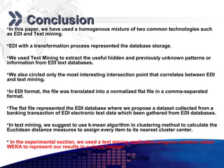 Add your company slogan

        Conclusion
In this paper, we have used a homogenous mixture of two common technologies such
as EDI and Text mining.

EDI with a transformation process represented the database storage.

We used Text Mining to extract the useful hidden and previously unknown patterns or
information from EDI text databases.

We also circled only the most interesting intersection point that correlates between EDI
and text mining.

In EDI format, the file was translated into a normalized flat file in a comma-separated
format.

The flat file represented the EDI database where we propose a dataset collected from a
banking transaction of EDI electronic text data which been gathered from EDI databases.

In text mining, we suggest to use k-mean algorithm in clustering method to calculate the
Euclidean distance measures to assign every item to its nearest cluster center.

 In the experimental section, we used a text mining application program solution called
WEKA to represent our results in a visual fashion.

                                                    www.themegallery.com          LOGO
 