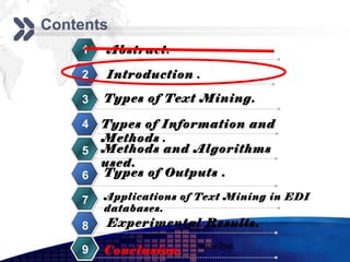 Add your company slogan
Contents
    1   Abstract.

    2   Introduction .

    3   Types of Text Mining.

    4   Types of Information and
        Methods .
    5   Methods and Algorithms
        used.
    6   Types of Outputs .

    7   Applications of Text Mining in EDI
        databases.
    8   Experimental Results.
                       www.themegallery.com     LOGO
    9   Conclusion.
 