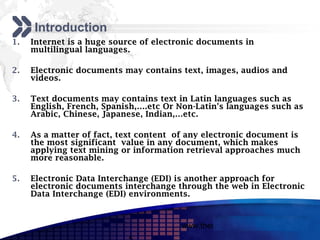Add your company slogan

     Introduction
1.   Internet is a huge source of electronic documents in
     multilingual languages.

2.   Electronic documents may contains text, images, audios and
     videos.

3.   Text documents may contains text in Latin languages such as
     English, French, Spanish,….etc Or Non-Latin's languages such as
     Arabic, Chinese, Japanese, Indian,…etc.

4.   As a matter of fact, text content of any electronic document is
     the most significant value in any document, which makes
     applying text mining or information retrieval approaches much
     more reasonable.

5.   Electronic Data Interchange (EDI) is another approach for
     electronic documents interchange through the web in Electronic
     Data Interchange (EDI) environments.


                                        www.themegallery.com     LOGO
 