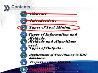 Add your company slogan
Contents
    1   Abstract.

    2   Introduction .

    3   Types of Text Mining.

    4   Types of Information and
        Methods .
    5   Methods and Algorithms
        used.
    6   Types of Outputs .

    7   Applications of Text Mining in EDI
        databases.
    8   Experimental Results.
                       www.themegallery.com     LOGO
    9   Conclusion.
 