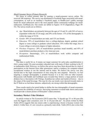 HONEYDEW MEADERY BUSINESS PLAN 9
Mead Consumer Survey (Primary Research)
We chose to collect primary data by running a mead-consumer survey online. We
received 100 responses. The survey was distributed to Facebook Pages associated with mead-
consumption, as well as on meadery’s Facebook pages, to Reddit.com’s public message
board for mead enthusiasts and to the most popular online community-webpage for mead-
enthusiasts; GotMead.com. Our results are tabled in Figures 14-18 (Appendices, Pages 49-
52). The survey results are as follows:
 Age: Mead-drinkers are primarily between the ages of 18 and 34, with 56% of survey
respondent within the 25-34 range, and 29% in the former. 13% of the demographic is
within the range of 35-54.
 Gender: 88% of mead drinkers are male, and 12% are female.
 Education: 95% of mead-drinkers have a college-diploma, degree, graduate school
degree or some college or graduate school education. 55% within that range, have a
4-year college or university degree or higher education.
 Purchase Frequency: 20% of mead-drinkers purchase mead monthly, and 45% of
mead-drinkers purchase products a few times per year.
 Occupation: Interestingly, 21% of mead-drinkers work within computer and
mathematical fields.
Summary
This data is useful for us. It means our target customer for early-sales cannibalization is
likely young (under 34), post-secondary educated men with many of them working in the IT
or mathematics field. However, we believe the survey may have been skewed due to a lack of
participation on the Internet from older generations, and/or a tendency for computer-related
occupational workers to use the internet and be males. We believe the survey was also
skewed due to the high concentration of men using the sites targeted. However, we feel
targeting a younger demographic is prudent because it is in line with our other research.
Discussions with Reddit and GotMead users revealed they believe a large portion of mead
drinkers have a fascination with Vikings, Scandinavian culture and medieval history – due to
the origin of the mead beverage. This may be why our results were skewed towards males in
the IT field as we feel these interests, subjectively, are strong within that demographic.
These results need to be tested further to define the true demographic of mead-consumers
and increase the reliability of surveys. Surveying consumers at mead trade shows and events
would provide a clearer picture of Honeydew’s ideal consumer.
Secondary Market: Cider Drinkers
An article written in The Economist (2012) states that, “A decade ago 35- to 44-year-olds
were the biggest cider consumers; now 18- to 24-year-olds are”. An article written by Brad
Tuttle (2012) suggests that one reason cider is experiencing a boom is because women will
drink it. Unlike beer, it’s not viewed as a primarily male drink. Tuttle (2012) also writes that
 