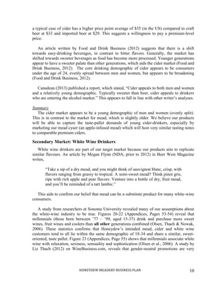 HONEYDEW MEADERY BUSINESS PLAN 10
a typical case of cider has a higher price point average of $35 (in the US) compared to craft
beer at $33 and imported beer at $29. This suggests a willingness to pay a premium-level
price.
An article written by Food and Drink Business (2012) suggests that there is a shift
towards easy-drinking beverages, in contrast to bitter flavors. Generally, the market has
shifted towards sweeter beverages as food has become more processed. Younger generations
appear to have a sweeter palate than other generations, which aids the cider market (Food and
Drink Business, 2012). The core drinking demographic of cider appears to be consumers
under the age of 24, evenly spread between men and women, but appears to be broadening
(Food and Drink Business, 2012).
Canadean (2013) published a report, which stated, “Cider appeals to both men and women
and a relatively young demographic. Typically sweeter than beer, cider appeals to drinkers
who are entering the alcohol market.” This appears to fall in line with other writer’s analyses.
Summary
The cider market appears to be a young demographic of men and women (evenly split).
This is in contrast to the market for mead, which is slightly older. We believe our products
will be able to capture the taste-pallet demands of young cider-drinkers, especially by
marketing our mead cyser (an apple-infused mead) which will host very similar tasting notes
to comparable premium ciders.
Secondary Market: White Wine Drinkers
White wine drinkers are part of our target market because our products aim to replicate
similar flavours. An article by Megan Flynn (NDA, prior to 2012) in Beer West Magazine
writes,
“Take a sip of a dry mead, and you might think of sauvignon blanc, crisp, with
flavors ranging from grassy to tropical. A semi-sweet mead? Think pinot gris,
ripe with rich apple and pear flavors. Venture into a bottle of dry, fruit mead,
and you’ll be reminded of a tart lambic.”
This aids to confirm our belief that mead can be a substitute product for many white-wine
consumers.
A study from researchers at Sonoma University revealed many of our assumptions about
the white-wine industry to be true. Figures 20-22 (Appendices, Pages 53-54) reveal that
millennials (those born between ’77 – ’99, aged 15-37) drink and purchase more sweet
wines, fruit wines and coolers than all other generations combined (Olsen, Thach & Nowak,
2006). These statistics confirms that Honeydew’s intended mead, cider and white wine
customers tend to all lie within the same demographic of 18-34 and share a similar, sweet-
oriented, taste pallet. Figure 23 (Appendices, Page 55) shows that millennials associate white
wine with relaxation, sexiness, sensuality and sophistication (Olsen et al., 2006). A study by
Liz Thach (2012) on WineBusiness.com, reveals that gender-neutral promotions are very
 