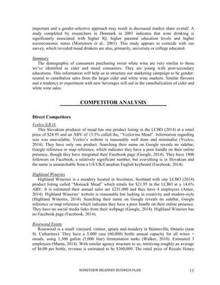 HONEYDEW MEADERY BUSINESS PLAN 11
important and a gender-selective approach may result in decreased market share overall. A
study completed by researchers in Denmark in 2001 indicates that wine drinking is
significantly associated with higher IQ, higher parental education levels and higher
socioeconomic status (Mortensen et al., 2001). This study appears to coincide with our
survey, which revealed mead drinkers are also, primarily, university or college educated.
Summary
The demographic of consumers purchasing sweet white wine are very similar to those
we’ve identified as cider and mead consumers. They are young with post-secondary
educations. This information will help us to structure our marketing campaign to be gender-
neutral to cannibalize sales from the larger cider and white wine markets. Similar flavours
and a tendency to experiment with new beverages will aid in the cannibalization of cider and
white wine sales.
COMPETITOR ANALYSIS
Direct Competitors
Vcelco S.R.O.
This Slovakian producer of mead has one product listing in the LCBO (2014) at a retail
price of $24.95 and an ABV of 13.5% called the, “Vcelovina Mead”. Information regarding
size was unavailable. Vcelco’s website is reasonably well done and minimalist (Vcelco,
2014). They have only one product. Searching their name on Google reveals no sidebar,
Google reference or map reference, which indicates they have a poor handle on their online
presence, though they have integrated their Facebook page (Google, 2014). They have 1800
followers on Facebook, a relatively significant number, but everything is in Slovakian and
the name is unsearchable from a US/UK/Canadian English keyboard (Facebook, 2014).
Highland Wineries
Highland Wineries is a meadery located in Inverness, Scotland with one LCBO (2014)
product listing called “Moniack Mead” which retails for $21.95 in the LCBO at a 14.6%
ABV. It is estimated their annual sales are £231,000 and they have 4 employees (Amee,
2014). Highland Wineries’ website is reasonable but lacking in creativity and modern-style
(Highland Wineries, 2014). Searching their name on Google reveals no sidebar, Google
reference or map reference which indicates they have a poor handle on their online presence.
They have no social media links from their webpage (Google, 2014). Highland Wineries has
no Facebook page (Facebook, 2014).
Rosewood Estate
Rosewood is a small vineyard, vintner, apiary and meadery in Beamsville, Ontario (near
St. Catharines). They have a 5,000 case (60,000) bottle annual capacity for all wines +
meads, using 1,300 gallon (5,000 liter) fermentation tanks (Walker, 2010). Estimated 3
employees (Manta, 2014). With similar agency structure to us, retrieving roughly an average
of $6.00 per bottle, revenue is estimated to be $360,000. The retail price of Royale Honey
 